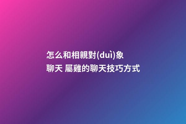 怎么和相親對(duì)象聊天 屬雞的聊天技巧方式